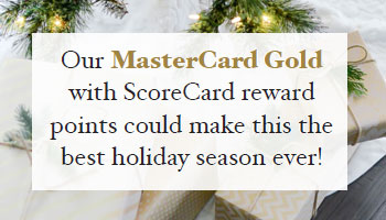 Our MasterCard Gold
with ScoreCard reward points could make this the best holiday season ever!